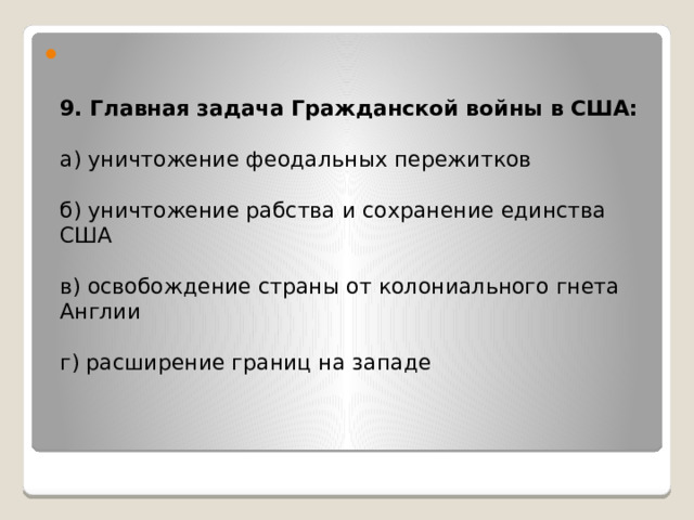   9. Главная задача Гражданской войны в США:   а) уничтожение феодальных пережитков   б) уничтожение рабства и сохранение единства США   в) освобождение страны от колониального гнета Англии   г) расширение границ на западе          