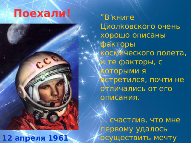 Поехали! ” В книге Циолковского очень хорошо описаны факторы космического полета, и те факторы, с которыми я встретился, почти не отличались от его описания. ... счастлив, что мне первому удалось осуществить мечту Циолковского”.  Ю.А.Гагарин 12 апреля 1961 года 