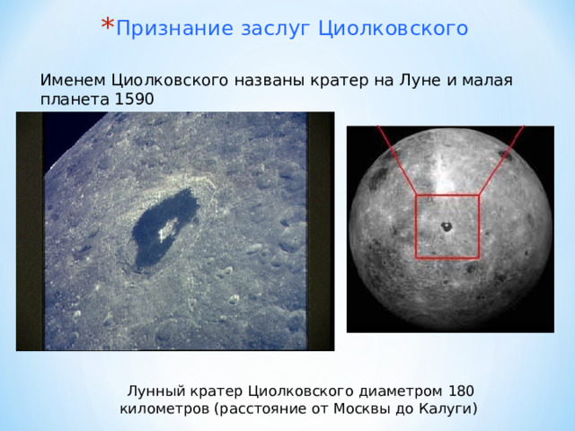 Признание заслуг Циолковского Именем Циолковского названы кратер на Луне и малая планета 1590 Лунный кратер Циолковского диаметром 180 километров (расстояние от Москвы до Калуги) 