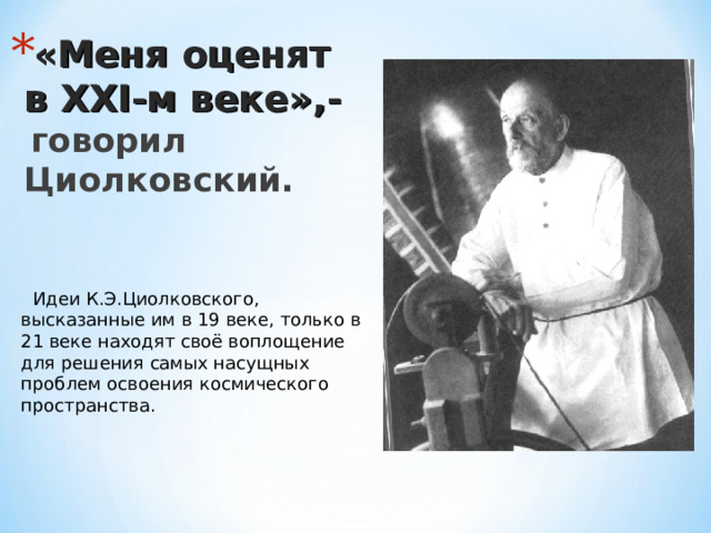 «Меня оценят в ХХ I -м веке»,-   говорил Циолковский.  Идеи К.Э.Циолковского, высказанные им в 19 веке, только в 21 веке находят своё воплощение для решения самых насущных проблем освоения космического пространства. 