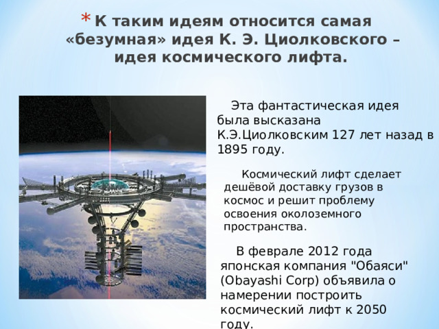 К таким идеям относится самая «безумная» идея К. Э. Циолковского – идея космического лифта.   Эта фантастическая идея была высказана К.Э.Циолковским 127 лет назад в 1895 году.  Космический лифт сделает дешёвой доставку грузов в космос и решит проблему освоения околоземного пространства.  В феврале 2012 года японская компания 