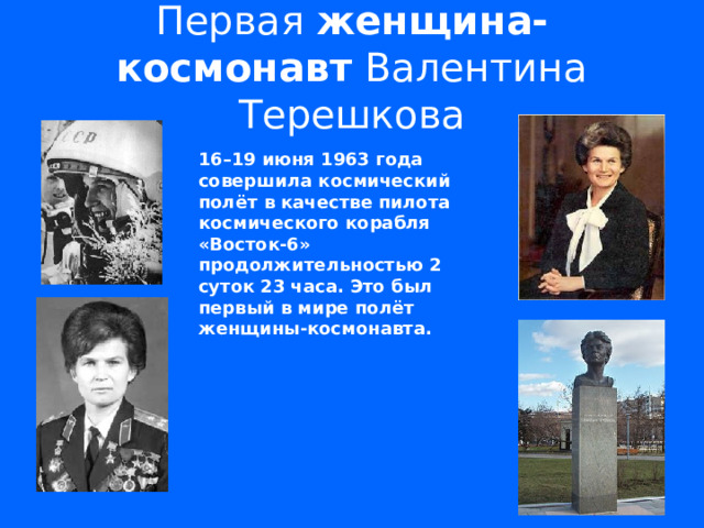 Первая женщина-космонавт Валентина Терешкова 16–19 июня 1963 года совершила космический полёт в качестве пилота космического корабля «Восток-6» продолжительностью 2 суток 23 часа. Это был первый в мире полёт женщины-космонавта.     