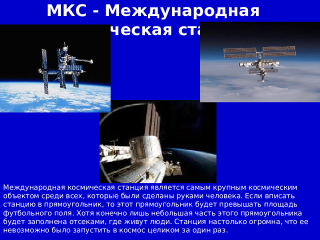 МКС - Международная космическая станция Международная космическая станция является самым крупным космическим объектом среди всех, которые были сделаны руками человека. Если вписать станцию в прямоугольник, то этот прямоугольник будет превышать площадь футбольного поля. Хотя конечно лишь небольшая часть этого прямоугольника будет заполнена отсеками, где живут люди. Станция настолько огромна, что ее невозможно было запустить в космос целиком за один раз.  