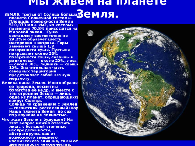 Мы живем на планете Земля.   ЗЕМЛЯ, третья от Солнца большая планета Солнечной системы. Площадь поверхности Земли 510,073 млн. км2, из которых примерно 70,8% приходится на Мировой океан. Суша составляет соответственно 29,2% и образует шесть материков и острова. Горы занимают свыше 1/3 поверхности суши. Пустыни покрывают около 20% поверхности суши, саванны и редколесья — около 20%, леса — около 30%, ледники — свыше 10%. Значительная часть северных территорий представляет собой вечную мерзлоту. Велика наша Земля. Многообразна ее природа, несметны богатства ее недр. И вместе с тем огромная Земля — лишь одна из планет, обращающихся вокруг Солнца.  Солнце по сравнению с Землей — гигантский раскаленный шар. Наша планета Земля до сих пор изучена не полностью. Что ждет Землю в будущем? На этот вопрос можно ответить лишь с большой степенью неопределенности, абстрагируясь как от возможного внешнего, космического влияния, так и от деятельности человечества, преобразующего окружающую среду, причем не всегда в лучшую сторону.  