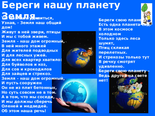 Береги нашу планету Земля. Ты можешь удивиться,  Узнав, - Земля наш общий дом!  Живут в ней звери, птицы  И мы с тобой живем.  Земля – наш дом огромный,  В ней много этажей  Для жителей подводных  И для лесных ужей.  Для всех квартир хватило:  Для буйволов и коз,  Для сов и крокодилов  Для зайцев и стрекоз.  Земля – наш дом огромный,  И пусть сооружен  Он не из плит бетонных,  Но суть совсем не в том.  А в том, что мы соседи,  И мы должны сберечь  Оленей и медведей.  Об этом наша речь! Береги свою планету!  Есть одна планета-сад.  В этом космосе холодном  Только здесь леса шумят,  Птиц скликая перелетных.  И стрекозы только тут  В речку смотрят удивленно.  Береги свою планету –  Ведь другой на свете нет!  