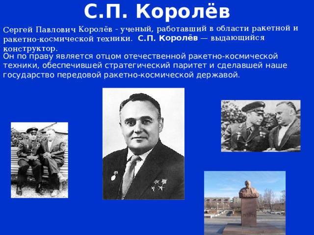 С.П. Королёв Cергей Павлович Королёв - ученый, работавший в области ракетной и ракетно-космической техники. С.П. Королёв  — выдающийся конструктор. Он по праву является отцом отечественной ракетно-космической техники, обеспечившей стратегический паритет и сделавшей наше государство передовой ракетно-космической державой.   