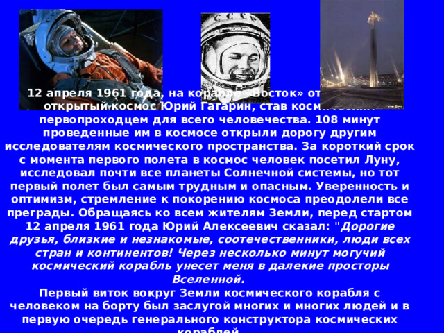 12 апреля 1961 года, на корабле «Восток» отправился в открытый космос Юрий Гагарин, став космическим первопроходцем для всего человечества. 108 минут проведенные им в космосе открыли дорогу другим исследователям космического пространства. За короткий срок с момента первого полета в космос человек посетил Луну, исследовал почти все планеты Солнечной системы, но тот первый полет был самым трудным и опасным. Уверенность и оптимизм, стремление к покорению космоса преодолели все преграды. Обращаясь ко всем жителям Земли, перед стартом 12 апреля 1961 года Юрий Алексеевич сказал: 