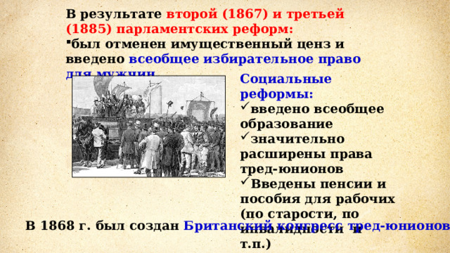 В результате второй (1867) и третьей (1885) парламентских реформ: был отменен имущественный ценз и введено всеобщее избирательное право для мужчин. Социальные реформы: введено всеобщее образование значительно расширены права тред-юнионов Введены пенсии и пособия для рабочих (по старости, по инвалидности и т.п.)  В 1868 г. был создан Британский конгресс тред-юнионов . 