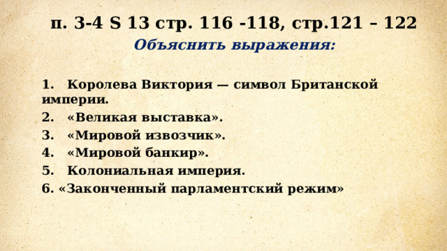 п. 3-4 S 13 стр. 116 -118, стр.121 – 122 Объяснить выражения:  1.   Королева Виктория — символ Британской империи. 2.   «Великая выставка». 3.   «Мировой извозчик». 4.   «Мировой банкир». 5.   Колониальная империя. 6. «Законченный парламентский режим» 