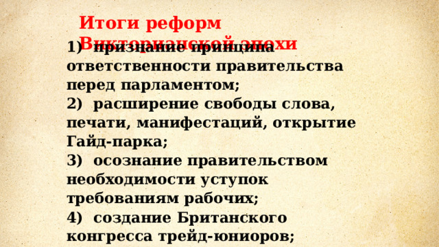 Итоги реформ Викторианской эпохи 1)  признание принципа ответственности правительства перед парламентом; 2)  расширение свободы слова, печати, манифестаций, открытие Гайд-парка; 3)  осознание правительством необходимости уступок требованиям рабочих; 4)  создание Британского конгресса трейд-юниоров;  5)  повышение заработной платы и улучшение условий быта рабочих. 