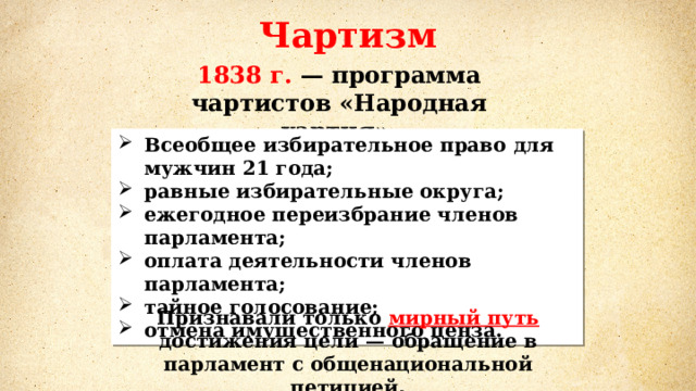 Чартизм 1838 г. — программа чартистов «Народная хартия». Всеобщее избирательное право для мужчин 21 года; равные избирательные округа; ежегодное переизбрание членов парламента; оплата деятельности членов парламента; тайное голосование; отмена имущественного ценза. Признавали только мирный путь достижения цели — обращение в парламент с общенациональной петицией . 