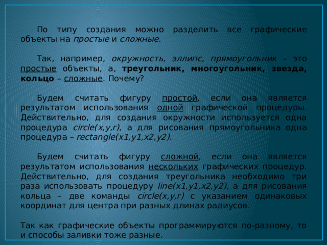  По типу создания можно разделить все графические объекты на простые и сложные .  Так, например, окружность, эллипс, прямоугольник – это простые объекты, а, треугольник, многоугольник, звезда, кольцо – сложные . Почему?  Будем считать фигуру простой , если она является результатом использования одной графической процедуры. Действительно, для создания окружности используется одна процедура circle(х,у,r) , а для рисования прямоугольника одна процедура – rectangle(x1,y1,x2,y2) .  Будем считать фигуру сложной , если она является результатом использования нескольких графических процедур. Действительно, для создания треугольника необходимо три раза использовать процедуру line(x1,y1,x2,y2) , а для рисования кольца – две команды circle(х,у,r) с указанием одинаковых координат для центра при разных длинах радиусов. Так как графические объекты программируются по-разному, то и способы заливки тоже разные. 