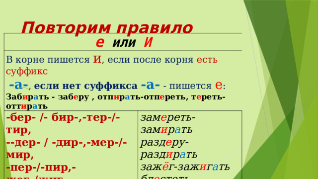 Повторим правило е или И В корне пишется и , если после корня есть суффикс   -а- , если нет суффикса -а- - пишется е : Заб и р а ть - заб е ру , отп и р а ть-отп е реть, т е реть-отт и р а ть -бер- /- бир-,-тер-/-тир, --дер- / -дир-,-мер-/-мир, зам е реть-зам и р а ть -пер-/-пир,- жег-/жиг-, -блест-/блист-, -стел-/-стил- разд е ру-разд и р а ть заж ё г-заж и г а ть бл е стеть-бл и ст а ть  ст е лить-заст и л а ть 