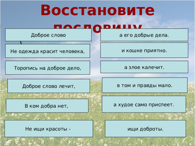 Восстановите пословицу Доброе слово а его добрые дела. \ и кошке приятно. Не одежда красит человека, Торопись на доброе дело, а злое калечит. в том и правды мало. Доброе слово лечит, а худое само приспеет. В ком добра нет, Не ищи красоты - ищи доброты. 