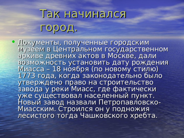 Документы , полученные городским музеем в Центральном государственном архиве древних актов в Москве , дали возможность установить дату рождения Миасса – 18 ноября (по новому стилю) 1773 года , когда законодательно было утверждено право на строительство завода у реки Миасс , где фактически уже существовал населенный пункт. Новый завод назвали Петропавловско-Миасским. Строился он у подножия лесистого тогда Чашковского хребта.  