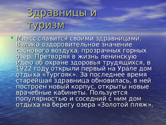 Миасс славится своими здравницами. Велико оздоровительное значение соснового воздуха , прозрачных горных озер. Претворяя в жизнь ленинскую идею об охране здоровья трудящихся , в 1922 году открыли первый на Урале дом отдыха «Тургояк». За последнее время старейшая здравница обновилась , в ней построен новый корпус , открыты новые врачебные кабинеты. Пользуется популярностью и соседний с ним дом отдыха на берегу озера «Золотой пляж». 