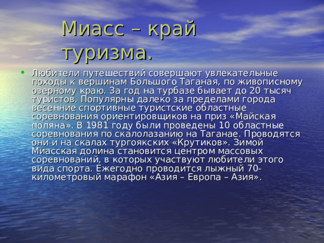 Любители путешествий совершают увлекательные походы к вершинам Большого Таганая , по живописному озерному краю. За год на турбазе бывает до 20 тысяч туристов. Популярны далеко за пределами города весенние спортивные туристские областные соревнования ориентировщиков на приз «Майская поляна». В 1981 году были проведены 10 областные соревнования по скалолазанию на Таганае. Проводятся они и на скалах тургоякских «Крутиков». Зимой Миасская долина становится центром массовых соревнований , в которых участвуют любители этого вида спорта. Ежегодно проводится лыжный 70-километровый марафон «Азия – Европа – Азия». 