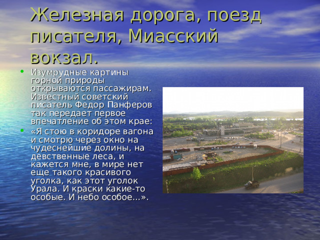 Железная дорога , поезд писателя , Миасский вокзал. Изумрудные картины горной природы открываются пассажирам. Известный советский писатель Федор Панферов так передает первое впечатление об этом крае: «Я стою в коридоре вагона и смотрю через окно на чудеснейшие долины , на девственные леса , и кажется мне , в мире нет еще такого красивого уголка , как этот уголок Урала. И краски какие-то особые. И небо особое…». 