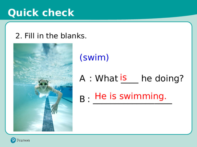Quick check 2. Fill in the blanks. (swim) A  : What ____ he doing? B  : __________________ is He is swimming. 15 