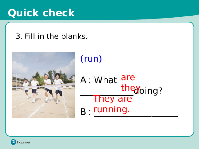 Quick check 3. Fill in the blanks. (run) A  : What ____________doing? B  : ___________________ are they They are running. 16 