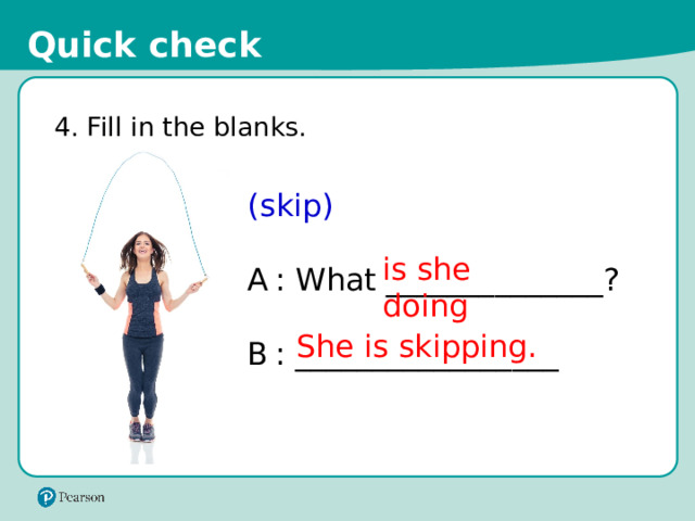 Quick check 4. Fill in the blanks. (skip) A  : What ______________? B  : _________________ is she doing She is skipping. 17 