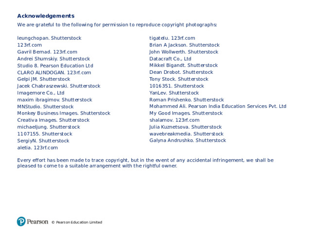 Acknowledgements We are grateful to the following for permission to reproduce copyright photographs: leungchopan. Shutterstock 123rf.com Gavril Bernad. 123rf.com Andrei Shumskiy. Shutterstock Studio 8. Pearson Education Ltd CLARO ALINDOGAN. 123rf.com Gelpi JM. Shutterstock Jacek Chabraszewski. Shutterstock Imagemore Co., Ltd maxim ibragimov. Shutterstock MNStudio. Shutterstock Monkey Business Images. Shutterstock Creativa Images. Shutterstock michaeljung. Shutterstock 1107155. Shutterstock SergiyN. Shutterstock aletia. 123rf.com Every effort has been made to trace copyright, but in the event of any accidental infringement, we shall be pleased to come to a suitable arrangement with the rightful owner. tigatelu. 123rf.com Brian A Jackson. Shutterstock John Wollwerth. Shutterstock Datacraft Co., Ltd Mikkel Bigandt. Shutterstock Dean Drobot. Shutterstock Tony Stock. Shutterstock 1016351. Shutterstock YanLev. Shutterstock Roman Prishenko. Shutterstock Mohammed Ali. Pearson India Education Services Pvt. Ltd My Good Images. Shutterstock shalamov. 123rf.com Julia Kuznetsova. Shutterstock wavebreakmedia. Shutterstock Galyna Andrushko. Shutterstock © Pearson Education Limited 17 