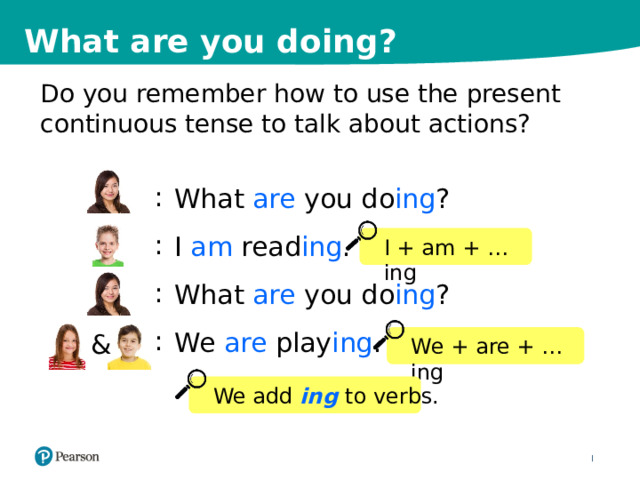 What are you doing? Do you remember how to use the present continuous tense to talk about actions? : : : : What are you do ing ? I am read ing . What are you do ing ? We are play ing . I + am + …ing & We + are + …ing We add ing  to verbs. 4 