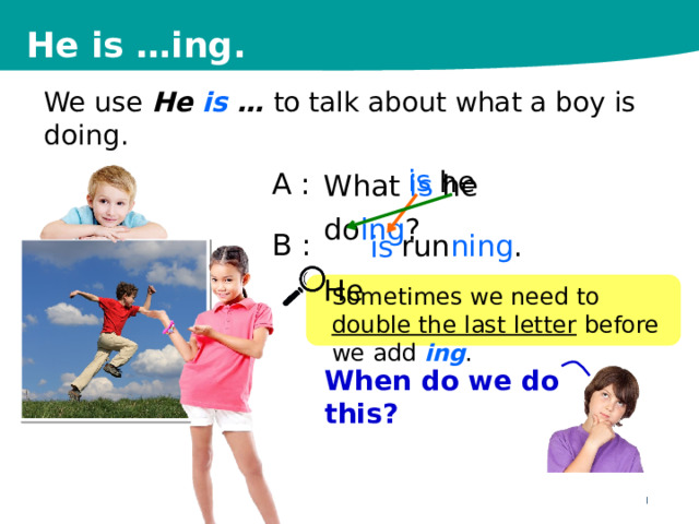 He is …ing. We use He is … to talk about what a boy is doing. A  : B : What is he do ing ? He is he run ning . is Sometimes we need to double the last letter before we add ing . When do we do this? 6 