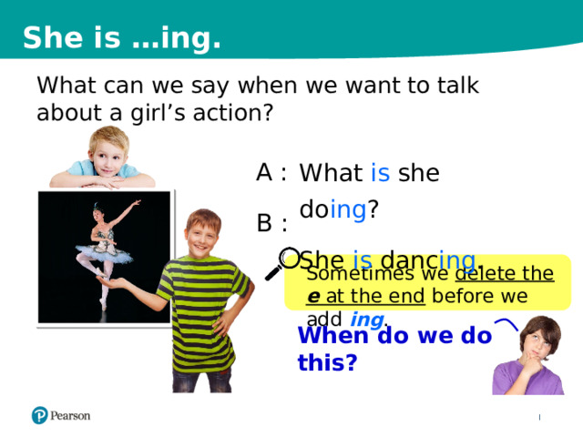 She is …ing. What can we say when we want to talk about a girl’s action? A  : B : What is she do ing ? She is danc ing . Sometimes we delete the e at the end before we add ing . When do we do this? 8 