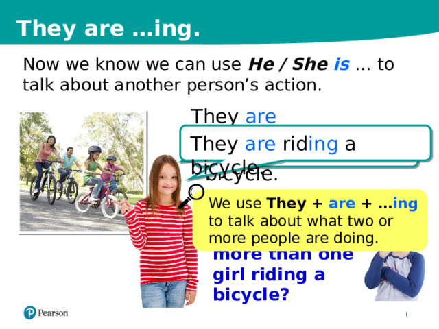 They are …ing. Now we know we can use He / She is … to talk about another person’s action. They are They are rid ing a bicycle. She is rid ing a bicycle. We use They  + are + … ing  to talk about what two or more people are doing. What if there is more than one girl riding a bicycle? 10 