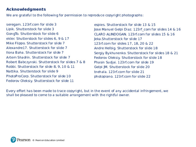 Acknowledgments We are grateful to the following for permission to reproduce copyright photographs: seregam. 123rf.com for slide 3 Lipik. Shutterstock for slide 3 GongTo. Shutterstock for slide 6 ekler. Shutterstock for slides 6, 9 & 17 Mike Flippo. Shutterstock for slide 7 Alexandre17. Shutterstock for slide 7 Ilona Baha. Shutterstock for slide 7 Artem Shadrin. Shutterstock for slide 7 Robert Babczynski. Shutterstock for slides 7 & 8 Robbi. Shutterstock for slide 8, 9, 10 & 11 Nattika. Shutterstock for slide 9 PhotoProCorp. Shutterstock for slide 10 Fedorov Oleksiy. Shutterstock for slide 11 Every effort has been made to trace copyright, but in the event of any accidental infringement, we shall be pleased to come to a suitable arrangement with the rightful owner. espies. Shutterstock for slide 13 & 15 Jose Manuel Gelpi Diaz. 123rf_com for slides 14 & 16 CLARO ALINDOGAN. 123rf.com for slides 15 & 16 Jeka.Shutterstock for slide 17 123rf.com for slides 17, 18, 20 & 22 Andre Helbig. Shutterstock for slide 18 Sergiy Bykhunenko. Shutterstock for slides 18 & 21 Fedorov Oleksiy. Shutterstock for slide 18 Phasin Sudjai. 123rf.com for slide 19 Gelpi JM. Shutterstock for slide 20 tnehala. 123rf.com for slide 21 photopiano. 123rf.com for slide 22 © Pearson Education Limited 13 