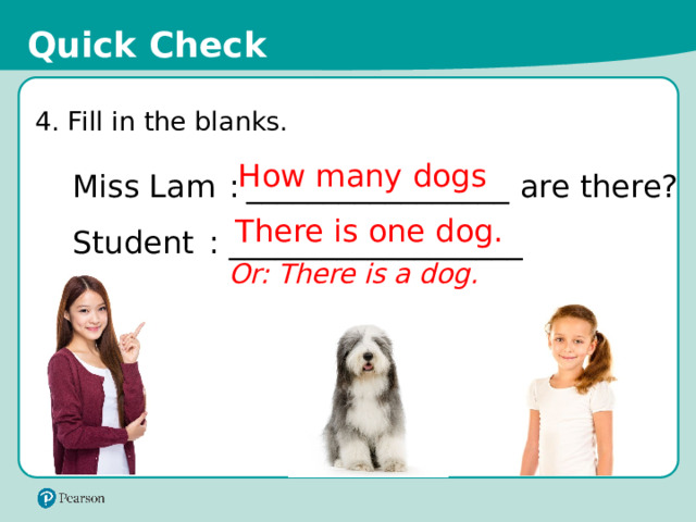 Quick Check 4. Fill in the blanks. How many dogs Miss Lam  :  _________________ are there? Student  :  ___________________ There is one dog. Or: There is a dog. 17 