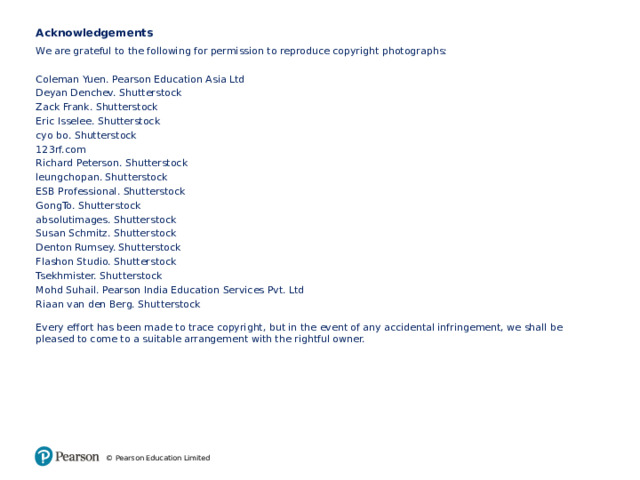 Acknowledgements We are grateful to the following for permission to reproduce copyright photographs: Coleman Yuen. Pearson Education Asia Ltd Deyan Denchev. Shutterstock Zack Frank. Shutterstock Eric Isselee. Shutterstock cyo bo. Shutterstock 123rf.com Richard Peterson. Shutterstock leungchopan. Shutterstock ESB Professional. Shutterstock GongTo. Shutterstock absolutimages. Shutterstock Susan Schmitz. Shutterstock Denton Rumsey. Shutterstock Flashon Studio. Shutterstock Tsekhmister. Shutterstock Mohd Suhail. Pearson India Education Services Pvt. Ltd Riaan van den Berg. Shutterstock Every effort has been made to trace copyright, but in the event of any accidental infringement, we shall be pleased to come to a suitable arrangement with the rightful owner. © Pearson Education Limited 17 