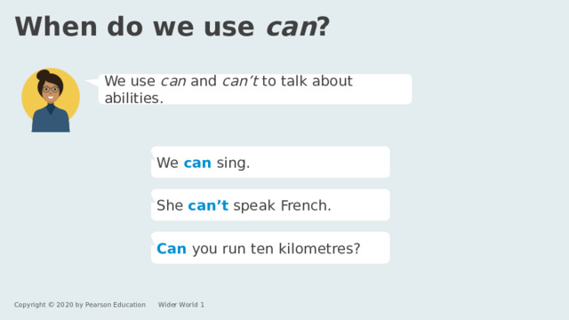 When do we use can ? We use can and can’t to talk about abilities. We  can  sing. She can’t  speak French. Can  you run ten kilometres? Copyright © 2020 by Pearson Education      Wider World 1 