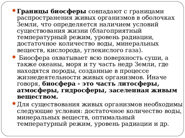 Границы биосферы совпадают с границами распространения живых организмов в оболочках Земли, что определяется наличием условий существования жизни (благоприятный температурный режим, уровень радиации, достаточное количество воды, минеральных веществ, кислорода, углекислого газа).  Биосфера охватывает всю поверхность суши, а также океаны, моря и ту часть недр Земли, где находятся породы, созданные в процессе жизнедеятельности живых организмов. Иначе говоря, биосфера - это часть литосферы, атмосферы, гидросферы, заселенная живым веществом. Для существования живых организмов необходимы следующие условия: достаточное количество воды, минеральных веществ, оптимальный температурный режим, уровень радиации и др.  