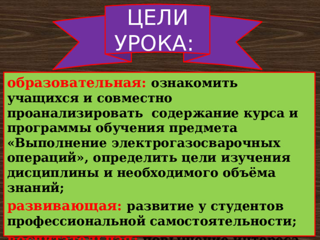 ЦЕЛИ УРОКА: образовательная: ознакомить учащихся и совместно проанализировать содержание курса и программы обучения предмета «Выполнение электрогазосварочных операций», определить цели изучения дисциплины и необходимого объёма знаний; развивающая: развитие у студентов профессиональной самостоятельности; воспитательная: повышение интереса обучающихся к выбранной профессии. 