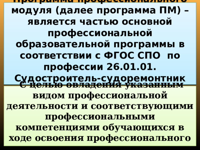 Программа профессионального модуля (далее программа ПМ) – является частью основной профессиональной образовательной программы в соответствии с ФГОС СПО по профессии 26.01.01. Судостроитель-судоремонтник металлических судов.  С целью овладения указанным видом профессиональной деятельности и соответствующими профессиональными компетенциями обучающихся в ходе освоения профессионального модуля должен: 