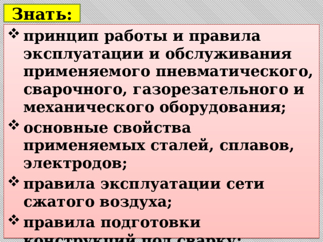  Знать:   принцип работы и правила эксплуатации и обслуживания применяемого пневматического, сварочного, газорезательного и механического оборудования; основные свойства применяемых сталей, сплавов, электродов; правила эксплуатации сети сжатого воздуха; правила подготовки конструкций под сварку ;   