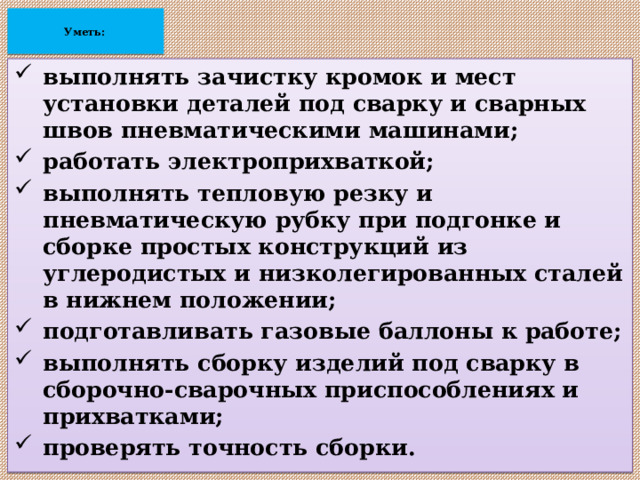  Уметь:    выполнять зачистку кромок и мест установки деталей под сварку и сварных швов пневматическими машинами; работать электроприхваткой; выполнять тепловую резку и пневматическую рубку при подгонке и сборке простых конструкций из углеродистых и низколегированных сталей в нижнем положении; подготавливать газовые баллоны к работе; выполнять сборку изделий под сварку в сборочно-сварочных приспособлениях и прихватками; проверять точность сборки.  