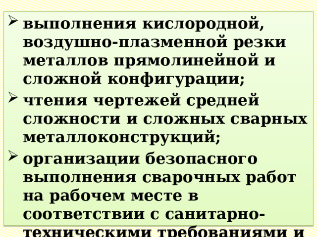 выполнения кислородной, воздушно-плазменной резки металлов прямолинейной и сложной конфигурации; чтения чертежей средней сложности и сложных сварных металлоконструкций; организации безопасного выполнения сварочных работ на рабочем месте в соответствии с санитарно-техническими требованиями и требованиями охраны труда. 