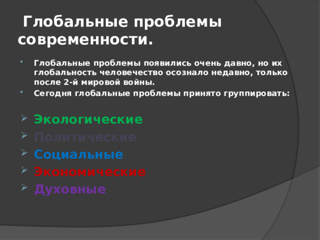  Глобальные проблемы современности. Глобальные проблемы появились очень давно, но их глобальность человечество осознало недавно, только после 2-й мировой войны. Сегодня глобальные проблемы принято группировать:  Экологические Политические Социальные Экономические Духовные  