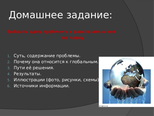 Домашнее задание: Выбрать одну проблему и рассказать о ней  по плану  Суть, содержание проблемы. Почему она относится к глобальным. Пути её решения. Результаты. Иллюстрации (фото, рисунки, схемы). Источники информации.  