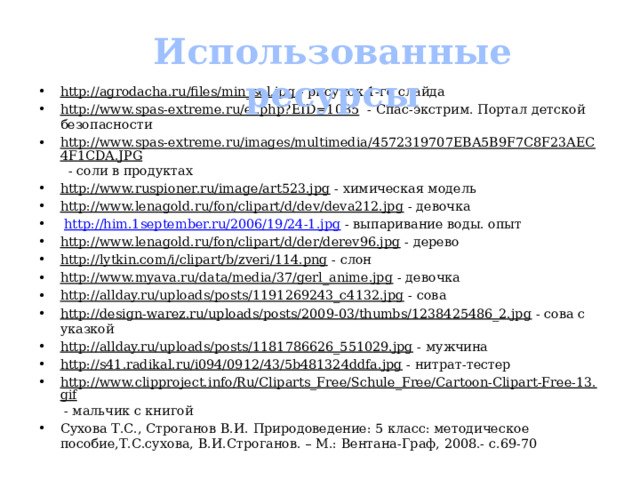 Использованные ресурсы http://agrodacha.ru/files/min_sol.jpg - рисунок 1-го слайда http://www.spas-extreme.ru/el.php?EID=1085 - Спас-экстрим. Портал детской безопасности http://www.spas-extreme.ru/images/multimedia/4572319707EBA5B9F7C8F23AEC4F1CDA.JPG - соли в продуктах http://www.ruspioner.ru/image/art523.jpg - химическая модель http://www.lenagold.ru/fon/clipart/d/dev/deva212.jpg - девочка  http://him.1september.ru/2006/19/24-1.jpg - выпаривание воды. опыт http://www.lenagold.ru/fon/clipart/d/der/derev96.jpg - дерево http://lytkin.com/i/clipart/b/zveri/114.png - слон http://www.myava.ru/data/media/37/gerl_anime.jpg - девочка http://allday.ru/uploads/posts/1191269243_c4132.jpg - сова http://design-warez.ru/uploads/posts/2009-03/thumbs/1238425486_2.jpg - сова с указкой http://allday.ru/uploads/posts/1181786626_551029.jpg - мужчина http://s41.radikal.ru/i094/0912/43/5b481324ddfa.jpg - нитрат-тестер http://www.clipproject.info/Ru/Cliparts_Free/Schule_Free/Cartoon-Clipart-Free-13.gif - мальчик с книгой Сухова Т.С., Строганов В.И. Природоведение: 5 класс: методическое пособие,Т.С.сухова, В.И.Строганов. – М.: Вентана-Граф, 2008.- с.69-70 