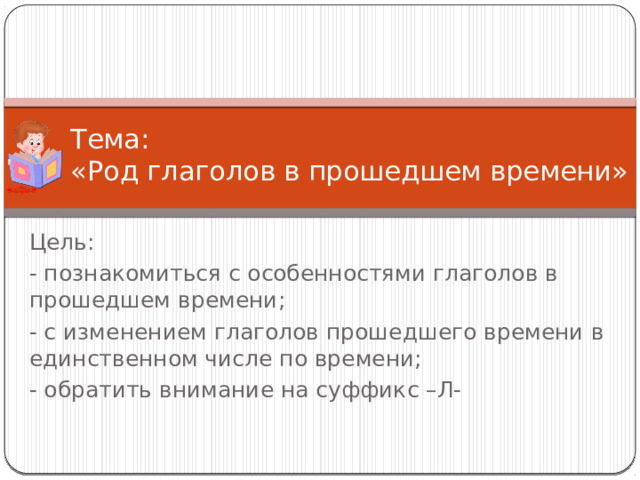 Тема:  «Род глаголов в прошедшем времени» Цель: - познакомиться с особенностями глаголов в прошедшем времени; - с изменением глаголов прошедшего времени в единственном числе по времени; - обратить внимание на суффикс –Л- 