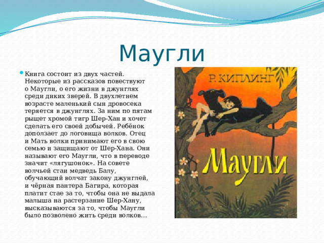 Маугли Книга состоит из двух частей. Некоторые из рассказов повествуют о Маугли, о его жизни в джунглях среди диких зверей. В двухлетнем возрасте маленький сын дровосека теряется в джунглях. За ним по пятам рыщет хромой тигр Шер-Хан и хочет сделать его своей добычей. Ребёнок доползает до логовища волков. Отец и Мать волки принимают его в свою семью и защищают от Шер-Хана. Они называют его Маугли, что в переводе значит «лягушонок». На совете волчьей стаи медведь Балу, обучающий волчат закону джунглей, и чёрная пантера Багира, которая платит стае за то, чтобы она не выдала малыша на растерзание Шер-Хану, высказываются за то, чтобы Маугли было позволено жить среди волков… 