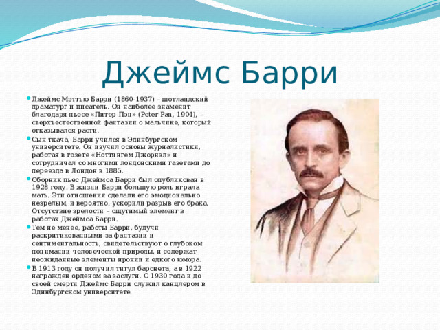 Джеймс Барри Джеймс Мэттью Барри (1860-1937) – шотландский драматург и писатель. Он наиболее знаменит благодаря пьесе «Питер Пэн» (Peter Pan, 1904), – сверхъестественной фантазии о мальчике, который отказывался расти. Сын ткача, Барри учился в Эдинбургском университете. Он изучил основы журналистики, работая в газете «Ноттингем Джорнэл» и сотрудничал со многими лондонскими газетами до переезда в Лондон в 1885. Сборник пьес Джеймса Барри был опубликован в 1928 году. В жизни Барри большую роль играла мать. Эти отношения сделали его эмоционально незрелым, и вероятно, ускорили разрыв его брака. Отсутствие зрелости – ощутимый элемент в работах Джеймса Барри. Тем не менее, работы Барри, будучи раскритикованными за фантазии и сентиментальность, свидетельствуют о глубоком понимании человеческой природы, и содержат неожиданные элементы иронии и едкого юмора. В 1913 году он получил титул баронета, а в 1922 награжден орденом за заслуги. С 1930 года и до своей смерти Джеймс Барри служил канцлером в Эдинбургском университете 