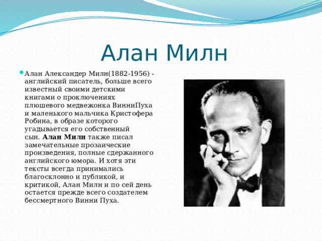  Алан Милн Алан Александер Милн(1882-1956) - английский писатель, больше всего известный своими детскими книгами о проключениях плюшевого медвежонка ВинниПуха и маленького мальчика Кристофера Робина, в образе которого угадывается его собственный сын.  Алан Милн  также писал замечательные прозаические произведения, полные сдержанного английского юмора. И хотя эти тексты всегда принимались благосклонно и публикой, и критикой, Алан Милн и по сей день остается прежде всего создателем бессмертного Винни Пуха.   