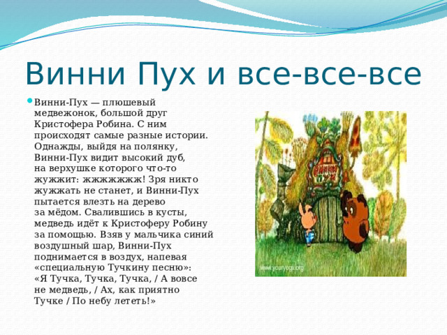 Винни Пух и все-все-все Винни-Пух — плюшевый медвежонок, большой друг Кристофера Робина. С ним происходят самые разные истории. Однажды, выйдя на полянку, Винни-Пух видит высокий дуб, на верхушке которого что-то жужжит: жжжжжжж! Зря никто жужжать не станет, и Винни-Пух пытается влезть на дерево за мёдом. Свалившись в кусты, медведь идёт к Кристоферу Робину за помощью. Взяв у мальчика синий воздушный шар, Винни-Пух поднимается в воздух, напевая «специальную Тучкину песню»: «Я Тучка, Тучка, Тучка, / А вовсе не медведь, / Ах, как приятно Тучке / По небу лететь!» 