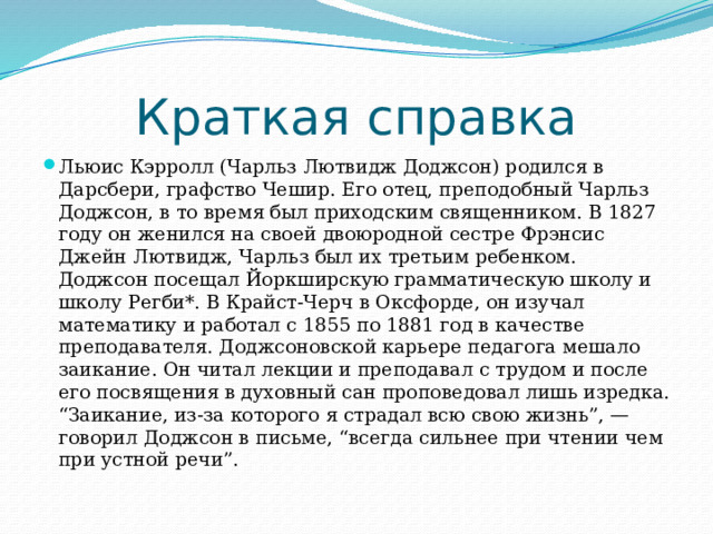 Краткая справка Льюис Кэрролл (Чарльз Лютвидж Доджсон) родился в Дарсбери, графство Чешир. Его отец, преподобный Чарльз Доджсон, в то время был приходским священником. В 1827 году он женился на своей двоюродной сестре Фрэнсис Джейн Лютвидж, Чарльз был их третьим ребенком. Доджсон посещал Йоркширскую грамматическую школу и школу Регби*. В Крайст-Черч в Оксфорде, он изучал математику и работал с 1855 по 1881 год в качестве преподавателя. Доджсоновской карьере педагога мешало заикание. Он читал лекции и преподавал с трудом и после его посвящения в духовный сан проповедовал лишь изредка. “Заикание, из-за которого я страдал всю свою жизнь”, — говорил Доджсон в письме, “всегда сильнее при чтении чем при устной речи”. 