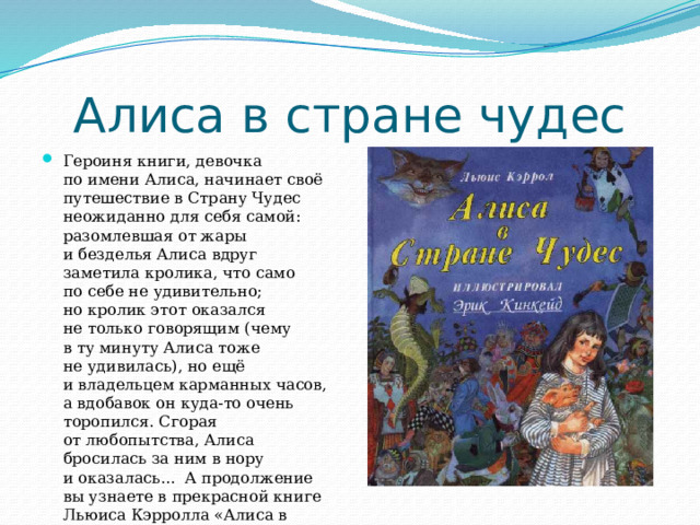 Алиса в стране чудес Героиня книги, девочка по имени Алиса, начинает своё путешествие в Страну Чудес неожиданно для себя самой: разомлевшая от жары и безделья Алиса вдруг заметила кролика, что само по себе не удивительно; но кролик этот оказался не только говорящим (чему в ту минуту Алиса тоже не удивилась), но ещё и владельцем карманных часов, а вдобавок он куда-то очень торопился. Сгорая от любопытства, Алиса бросилась за ним в нору и оказалась... А продолжение вы узнаете в прекрасной книге Льюиса Кэрролла «Алиса в стране чудес». 
